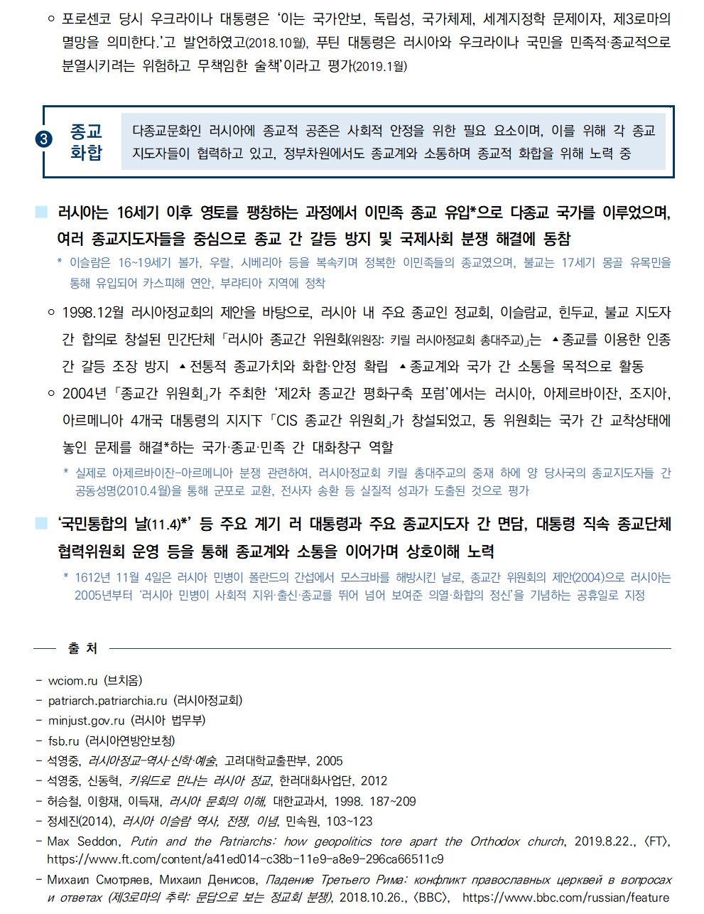 ￮ 포로센코 당시 우크라이나 대통령은 ‘이는 국가안보, 독립성, 국가체제, 세계지정학 문제이자, 제3로마의
멸망을 의미한다.’고 발언하였고(2018.10월), 푸틴 대통령은 러시아와 우크라이나 국민을 민족적·종교적으로
분열시키려는 위험하고 무책임한 술책’이라고 평가(2019.1월)

➌종교화합
다종교문화인 러시아에 종교적 공존은 사회적 안정을 위한 필요 요소이며, 이를 위해 각 종교
지도자들이 협력하고 있고, 정부차원에서도 종교계와 소통하며 종교적 화합을 위해 노력 중

■ 러시아는 16세기 이후 영토를 팽창하는 과정에서 이민족 종교 유입*으로 다종교 국가를 이루었으며, 여러 종교지도자들을 중심으로 종교 간 갈등 방지 및 국제사회 분쟁 해결에 동참
 * 이슬람은 16~19세기 볼가, 우랄, 시베리아 등을 복속키며 정복한 이민족들의 종교였으며, 불교는 17세기 몽골 유목민을
통해 유입되어 카스피해 연안, 부랴티아 지역에 정착
 ￮ 1998.12월 러시아정교회의 제안을 바탕으로, 러시아 내 주요 종교인 정교회, 이슬람교, 힌두교, 불교 지도자
간 합의로 창설된 민간단체 「러시아 종교간 위원회(위원장: 키릴 러시아정교회 총대주교)」는 ▴종교를 이용한 인종
간 갈등 조장 방지 ▴전통적 종교가치와 화합·안정 확립 ▴종교계와 국가 간 소통을 목적으로 활동
 ￮ 2004년 「종교간 위원회」가 주최한 ‘제2차 종교간 평화구축 포럼’에서는 러시아, 아제르바이잔, 조지아, 아르메니아 4개국 대통령의 지지下 「CIS 종교간 위원회」가 창설되었고, 동 위원회는 국가 간 교착상태에
놓인 문제를 해결*하는 국가·종교·민족 간 대화창구 역할
 * 실제로 아제르바이잔-아르메니아 분쟁 관련하여, 러시아정교회 키릴 총대주교의 중재 하에 양 당사국의 종교지도자들 간
공동성명(2010.4월)을 통해 군포로 교환, 전사자 송환 등 실질적 성과가 도출된 것으로 평가
■ ‘국민통합의 날(11.4)*’ 등 주요 계기 러 대통령과 주요 종교지도자 간 면담, 대통령 직속 종교단체
협력위원회 운영 등을 통해 종교계와 소통을 이어가며 상호이해 노력
 * 1612년 11월 4일은 러시아 민병이 폴란드의 간섭에서 모스크바를 해방시킨 날로, 종교간 위원회의 제안(2004)으로 러시아는
2005년부터 ‘러시아 민병이 사회적 지위·출신·종교를 뛰어 넘어 보여준 의열·화합의 정신’을 기념하는 공휴일로 지정

출 처 - wciom.ru (브치옴) - patriarch.patriarchia.ru (러시아정교회) - minjust.gov.ru (러시아 법무부) - fsb.ru (러시아연방안보청) - 석영중, 러시아정교–역사·신학·예술, 고려대학교출판부, 2005 - 석영중, 신동혁, 키워드로 만나는 러시아 정교, 한러대화사업단, 2012 - 허승철, 이항재, 이득재, 러시아 문회의 이해, 대한교과서, 1998. 187~209 - 정세진(2014), 러시아 이슬람 역사, 전쟁, 이념, 민속원, 103~123 - Max Seddon, Putin and the Patriarchs: how geopolitics tore apart the Orthodox church, 2019.8.22., [FT],
https://www.ft.com/content/a41ed014-c38b-11e9-a8e9-296ca66511c9 - Михаил Смотряев, Михаил Денисов, Падение Третьего Рима: конфликт православных церквей в вопросах
и ответах (제3로마의 추락: 문답으로 보는 정교회 분쟁), 2018.10.26., [BBC], https://www.bbc.com/russian/feature